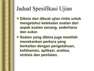 Jadual Spesifikasi Ujian 
 Dibina dan dibuat ujian rintis untuk 
mengetahui ketekalan soalan dari 
aspek soalan senang, sederhana 
dan sukar. 
 Soalan yang dibina juga mestilah 
menekankan perkara yang 
berkaitan dengan pengetahuan, 
kefahaman, aplikasi, analisa, 
sintisis dan penilaian. 
 