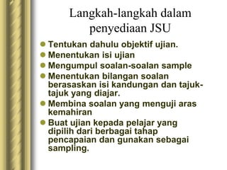 Langkah-langkah dalam 
penyediaan JSU 
 Tentukan dahulu objektif ujian. 
 Menentukan isi ujian 
 Mengumpul soalan-soalan sample 
 Menentukan bilangan soalan 
berasaskan isi kandungan dan tajuk-tajuk 
yang diajar. 
 Membina soalan yang menguji aras 
kemahiran 
 Buat ujian kepada pelajar yang 
dipilih dari berbagai tahap 
pencapaian dan gunakan sebagai 
sampling. 
 