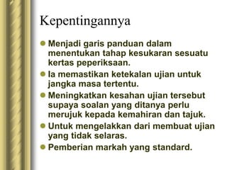 Kepentingannya 
 Menjadi garis panduan dalam 
menentukan tahap kesukaran sesuatu 
kertas peperiksaan. 
 Ia memastikan ketekalan ujian untuk 
jangka masa tertentu. 
 Meningkatkan kesahan ujian tersebut 
supaya soalan yang ditanya perlu 
merujuk kepada kemahiran dan tajuk. 
 Untuk mengelakkan dari membuat ujian 
yang tidak selaras. 
 Pemberian markah yang standard. 
 
