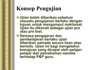 Konsep Pengujian 
 Ujian boleh diberikan sebelum 
sesuatu pengajaran berlaku dengan 
tujuan untuk mengumpul maklumat. 
Ujian itu dikenali sebagai ujian pra 
atau pre test. 
 Semasa pengajaran dan 
pembelajaran berlaku ujian 
diberikan samada secara lisan atau 
bertulis. Ujian ini bagi mengetahui 
kemajuan yang dicapai oleh pelajar-pelajar 
dan pemahaman mereka 
terhadap P&P guru. 
 