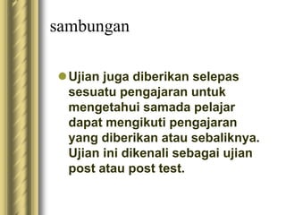 sambungan 
Ujian juga diberikan selepas 
sesuatu pengajaran untuk 
mengetahui samada pelajar 
dapat mengikuti pengajaran 
yang diberikan atau sebaliknya. 
Ujian ini dikenali sebagai ujian 
post atau post test. 
 