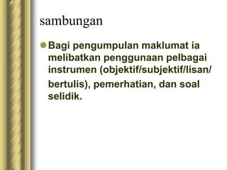 sambungan 
Bagi pengumpulan maklumat ia 
melibatkan penggunaan pelbagai 
instrumen (objektif/subjektif/lisan/ 
bertulis), pemerhatian, dan soal 
selidik. 
 