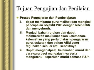 Tujuan Pengujian dan Penilaian 
 Proses Pengajaran dan Pembelajaran 
i. dapat membantu guru melihat dan mengkaji 
pencapaian objektif P&P dengan lebih teliti 
dan menyeluruh. 
ii. Menjadi bahan rujukan dan dapat 
memberikan maklumat akan kelemahan-kelemahan 
yang perlu diatasi- pengajaran 
guru, sukatan dan bahan ABM yang 
digunakan sesuai atau sebaliknya. 
iii. Dapat mengenalpasti kelemahan murid dan 
cara-cara bagi mengatasinya serta 
mengetahui keperluan murid semasa P&P. 
 