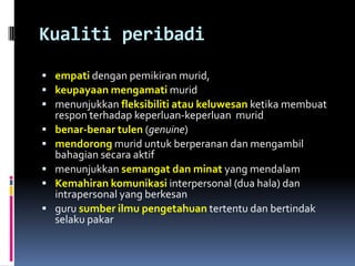 Kualiti peribadi
 empati dengan pemikiran murid,
 keupayaan mengamati murid
 menunjukkan fleksibiliti atau keluwesan ketika membuat
    respon terhadap keperluan-keperluan murid
   benar-benar tulen (genuine)
   mendorong murid untuk berperanan dan mengambil
    bahagian secara aktif
   menunjukkan semangat dan minat yang mendalam
   Kemahiran komunikasi interpersonal (dua hala) dan
    intrapersonal yang berkesan
   guru sumber ilmu pengetahuan tertentu dan bertindak
    selaku pakar
 
