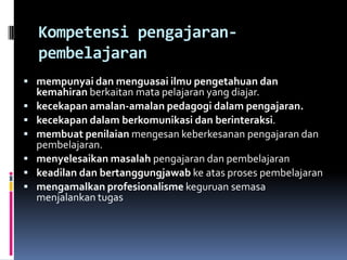 Kompetensi pengajaran-
    pembelajaran
 mempunyai dan menguasai ilmu pengetahuan dan
    kemahiran berkaitan mata pelajaran yang diajar.
   kecekapan amalan-amalan pedagogi dalam pengajaran.
   kecekapan dalam berkomunikasi dan berinteraksi.
   membuat penilaian mengesan keberkesanan pengajaran dan
    pembelajaran.
   menyelesaikan masalah pengajaran dan pembelajaran
   keadilan dan bertanggungjawab ke atas proses pembelajaran
   mengamalkan profesionalisme keguruan semasa
    menjalankan tugas
 