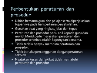 Pembentukan peraturan dan
prosedur
 Dibina bersama guru dan pelajar serta diperjelaskan
    tujuannya pada hari pertama persekolahan.
   Gunakan ayat yang ringkas, jelas dan tepat
   Peraturan dan prosedur perlu adil kepada guru dan
    murid. Murid perlu merasakan peraturan dan
    prosedur tersebut adalah kepunyaan bersama.
   Tidak terlalu banyak membina peraturan dan
    prosedur.
   Tidak berlaku percanggahan dengan peraturan
    sekolah.
   Nyatakan kesan dan akibat tidak mematuhi
    peraturan dan prosedur
 