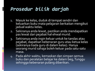 Prosedur bilik darjah

1. Masuk ke kelas, duduk di tempat sendiri dan
   keluarkan buku mata pelajaran berkaitan mengikut
   jadual waktu kelas.
2. Sekiranya anda lewat, pastikan anda mendapatkan
   pas lewat dari pejabat hal ehwal murid.
3. Sekiranya anda ingin keluar untuk ke tandas atau
   pejabat, dapatkan kebenaran guru atau ketua kelas
   (sekiranya tiada guru di dalam kelas). Hanya
   seorang murid sahaja boleh keluar pada satu-satu
   masa.
4. Pada akhir waktu, kemaskan dan simpan semua
   buku dan peralatan belajar ke dalam beg, Tunggu
   sehingga kebenaran pulang diberikan.
 