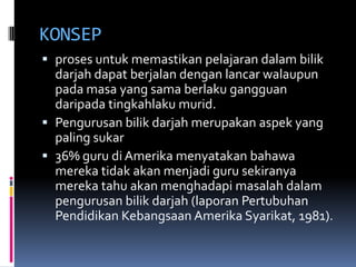 KONSEP
 proses untuk memastikan pelajaran dalam bilik
  darjah dapat berjalan dengan lancar walaupun
  pada masa yang sama berlaku gangguan
  daripada tingkahlaku murid.
 Pengurusan bilik darjah merupakan aspek yang
  paling sukar
 36% guru di Amerika menyatakan bahawa
  mereka tidak akan menjadi guru sekiranya
  mereka tahu akan menghadapi masalah dalam
  pengurusan bilik darjah (laporan Pertubuhan
  Pendidikan Kebangsaan Amerika Syarikat, 1981).
 