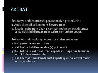 AKIBAT
Sekiranya anda mematuhi peraturan dan prosedur ini:
1. Anda akan diberikan merit lima (5) poin
2. Satu (1) poin merit akan ditambah setiap bulan sekiranya
   anda tidak kehilangan poin dalam tempoh tersebut.

Sekiranya anda melanggar peraturan dan prosedur:
1. Kali pertama: amaran lisan
2. Kali kedua: kehilangan dua (2) poin merit
3. Kali ketiga: surat makluman kepada ibu bapa dan larangan
   untuk keluar waktu rehat
4. Kali keempat: rujukan di buat kepada guru hal ehwal murid
   atau guru besar
 