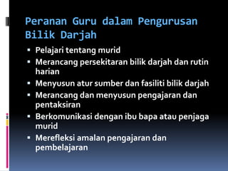 Peranan Guru dalam Pengurusan
Bilik Darjah
 Pelajari tentang murid
 Merancang persekitaran bilik darjah dan rutin
    harian
   Menyusun atur sumber dan fasiliti bilik darjah
   Merancang dan menyusun pengajaran dan
    pentaksiran
   Berkomunikasi dengan ibu bapa atau penjaga
    murid
   Merefleksi amalan pengajaran dan
    pembelajaran
 