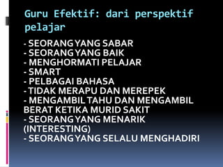 Guru Efektif: dari perspektif
pelajar
- SEORANG YANG SABAR
- SEORANG YANG BAIK
- MENGHORMATI PELAJAR
- SMART
- PELBAGAI BAHASA
- TIDAK MERAPU DAN MEREPEK
- MENGAMBIL TAHU DAN MENGAMBIL
BERAT KETIKA MURID SAKIT
- SEORANG YANG MENARIK
(INTERESTING)
- SEORANG YANG SELALU MENGHADIRI
 