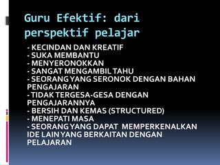 Guru Efektif: dari
perspektif pelajar
- KECINDAN DAN KREATIF
- SUKA MEMBANTU
- MENYERONOKKAN
- SANGAT MENGAMBIL TAHU
- SEORANG YANG SERONOK DENGAN BAHAN
PENGAJARAN
- TIDAK TERGESA-GESA DENGAN
PENGAJARANNYA
- BERSIH DAN KEMAS (STRUCTURED)
- MENEPATI MASA
- SEORANG YANG DAPAT MEMPERKENALKAN
IDE LAIN YANG BERKAITAN DENGAN
PELAJARAN
 