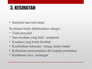 3. KESIHATAN
• Subjektif dan individual
Kesihatan boleh didefinisikan sebagai :
• Tiada penyakit
• Satu keadaan yang baik / sempurna
• Keadaan yang boleh berubah
• Kembalikan kekuatan / tenaga dalam badan
• Kebolehan menyesuaikan diri kepada perubahan
• Ketahanan jiwa / semangat
 