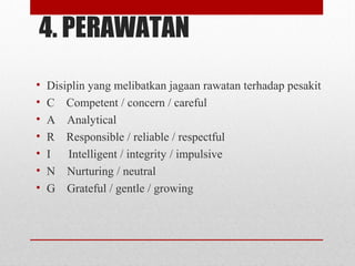 4. PERAWATAN
• Disiplin yang melibatkan jagaan rawatan terhadap pesakit
• C Competent / concern / careful
• A Analytical
• R Responsible / reliable / respectful
• I Intelligent / integrity / impulsive
• N Nurturing / neutral
• G Grateful / gentle / growing
 