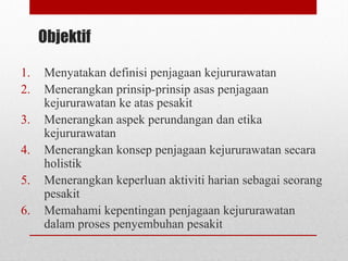Objektif
1. Menyatakan definisi penjagaan kejururawatan
2. Menerangkan prinsip-prinsip asas penjagaan
kejururawatan ke atas pesakit
3. Menerangkan aspek perundangan dan etika
kejururawatan
4. Menerangkan konsep penjagaan kejururawatan secara
holistik
5. Menerangkan keperluan aktiviti harian sebagai seorang
pesakit
6. Memahami kepentingan penjagaan kejururawatan
dalam proses penyembuhan pesakit
 