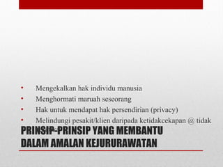 PRINSIP-PRINSIP YANG MEMBANTU
DALAM AMALAN KEJURURAWATAN
• Mengekalkan hak individu manusia
• Menghormati maruah seseorang
• Hak untuk mendapat hak persendirian (privacy)
• Melindungi pesakit/klien daripada ketidakcekapan @ tidak
beretika
 