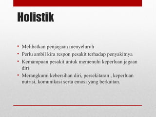 Holistik
• Melibatkan penjagaan menyeluruh
• Perlu ambil kira respon pesakit terhadap penyakitnya
• Kemampuan pesakit untuk memenuhi keperluan jagaan
diri
• Merangkumi kebersihan diri, persekitaran , keperluan
nutrisi, komunikasi serta emosi yang berkaitan.
 