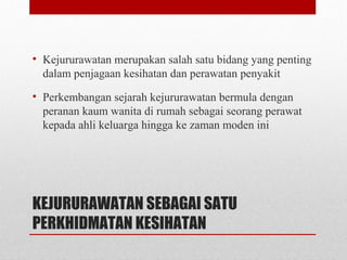 KEJURURAWATAN SEBAGAI SATU
PERKHIDMATAN KESIHATAN
• Kejururawatan merupakan salah satu bidang yang penting
dalam penjagaan kesihatan dan perawatan penyakit
• Perkembangan sejarah kejururawatan bermula dengan
peranan kaum wanita di rumah sebagai seorang perawat
kepada ahli keluarga hingga ke zaman moden ini
 