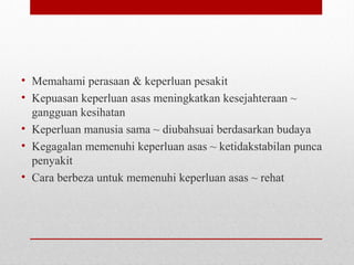 • Memahami perasaan & keperluan pesakit
• Kepuasan keperluan asas meningkatkan kesejahteraan ~
gangguan kesihatan
• Keperluan manusia sama ~ diubahsuai berdasarkan budaya
• Kegagalan memenuhi keperluan asas ~ ketidakstabilan punca
penyakit
• Cara berbeza untuk memenuhi keperluan asas ~ rehat
 