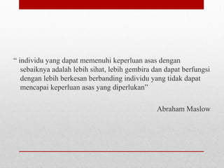 “ individu yang dapat memenuhi keperluan asas dengan
sebaiknya adalah lebih sihat, lebih gembira dan dapat berfungsi
dengan lebih berkesan berbanding individu yang tidak dapat
mencapai keperluan asas yang diperlukan”
Abraham Maslow
 
