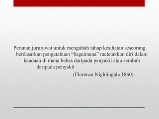Peranan jururawat untuk mengubah tahap kesihatan seseorang
berdasarkan pengetahuan “bagaimana” meletakkan diri dalam
keadaan di mana bebas daripada penyakit atau sembuh
daripada penyakit
(Florence Nightingale 1860)
 
