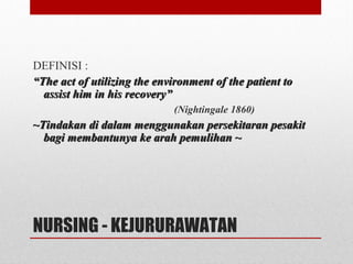 NURSING - KEJURURAWATAN
DEFINISI :
““The act of utilizing the environment of the patient toThe act of utilizing the environment of the patient to
assist him in his recovery”assist him in his recovery”
(Nightingale 1860)
~~Tindakan di dalam menggunakan persekitaran pesakitTindakan di dalam menggunakan persekitaran pesakit
bagi membantunya ke arah pemulihan ~bagi membantunya ke arah pemulihan ~
 