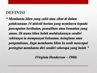 DEFINISI
““ Membantu klien yang sakit atau sihat di dalamMembantu klien yang sakit atau sihat di dalam
pelaksanaan 14 aktiviti harian yang membawa kepadapelaksanaan 14 aktiviti harian yang membawa kepada
pencapaian kesihatan, pemulihan atau kematian yangpencapaian kesihatan, pemulihan atau kematian yang
aman. Di mana klien boleh melakukannya sendiriaman. Di mana klien boleh melakukannya sendiri
sekiranya ia mempunyai kekuatan, keinginan atausekiranya ia mempunyai kekuatan, keinginan atau
pengetahuan, Juga membantu klien ke arah mencapaipengetahuan, Juga membantu klien ke arah mencapai
peringkat membantu diri sendiri seberapa yang boleh ”peringkat membantu diri sendiri seberapa yang boleh ”
(Virginia Henderson – 1960)(Virginia Henderson – 1960)
 