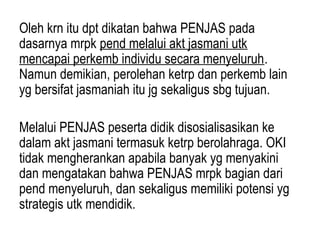 Oleh krn itu dpt dikatan bahwa PENJAS pada
dasarnya mrpk pend melalui akt jasmani utk
mencapai perkemb individu secara menyeluruh.
Namun demikian, perolehan ketrp dan perkemb lain
yg bersifat jasmaniah itu jg sekaligus sbg tujuan.

Melalui PENJAS peserta didik disosialisasikan ke
dalam akt jasmani termasuk ketrp berolahraga. OKI
tidak mengherankan apabila banyak yg menyakini
dan mengatakan bahwa PENJAS mrpk bagian dari
pend menyeluruh, dan sekaligus memiliki potensi yg
strategis utk mendidik.
 