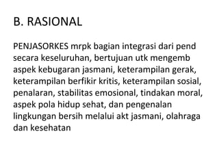 B. RASIONAL
PENJASORKES mrpk bagian integrasi dari pend
secara keseluruhan, bertujuan utk mengemb
aspek kebugaran jasmani, keterampilan gerak,
keterampilan berfikir kritis, keterampilan sosial,
penalaran, stabilitas emosional, tindakan moral,
aspek pola hidup sehat, dan pengenalan
lingkungan bersih melalui akt jasmani, olahraga
dan kesehatan
 