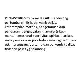 PENJASORKES mrpk media utk mendorong
pertumbuhan fisik, perkemb psikis,
keterampilan motorik, pengetahuan dan
penalaran, penghayatan nilai-nilai (sikap-
mental-emosional-sportivitas-spiritual-sosial),
serta pembiasaan pola hidup sehat yg bermuara
utk merangsang pertumb dan perkemb kualitas
fisik dan psikis yg seimbang.
 