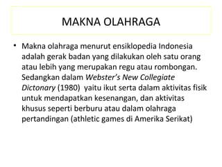 MAKNA OLAHRAGA
• Makna olahraga menurut ensiklopedia Indonesia
  adalah gerak badan yang dilakukan oleh satu orang
  atau lebih yang merupakan regu atau rombongan.
  Sedangkan dalam Webster’s New Collegiate
  Dictonary (1980) yaitu ikut serta dalam aktivitas fisik
  untuk mendapatkan kesenangan, dan aktivitas
  khusus seperti berburu atau dalam olahraga
  pertandingan (athletic games di Amerika Serikat)
 