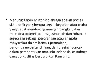 • Menurut Cholik Mutohir olahraga adalah proses
  sistematik yang berupa segala kegiatan atau usaha
  yang dapat mendorong mengembangkan, dan
  membina potensi-potensi jasmaniah dan rohaniah
  seseorang sebagai perorangan atau anggota
  masyarakat dalam bentuk permainan,
  perlombaan/pertandingan, dan prestasi puncak
  dalam pembentukan manusia Indonesia seutuhnya
  yang berkualitas berdasarkan Pancasila.
 