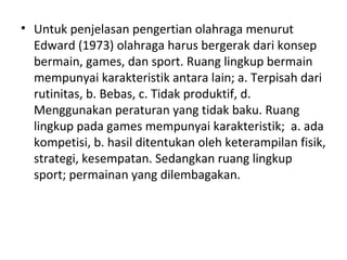 • Untuk penjelasan pengertian olahraga menurut
  Edward (1973) olahraga harus bergerak dari konsep
  bermain, games, dan sport. Ruang lingkup bermain
  mempunyai karakteristik antara lain; a. Terpisah dari
  rutinitas, b. Bebas, c. Tidak produktif, d.
  Menggunakan peraturan yang tidak baku. Ruang
  lingkup pada games mempunyai karakteristik; a. ada
  kompetisi, b. hasil ditentukan oleh keterampilan fisik,
  strategi, kesempatan. Sedangkan ruang lingkup
  sport; permainan yang dilembagakan.
 
