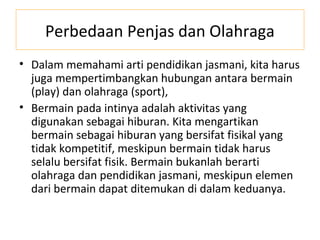 Perbedaan Penjas dan Olahraga
• Dalam memahami arti pendidikan jasmani, kita harus
  juga mempertimbangkan hubungan antara bermain
  (play) dan olahraga (sport),
• Bermain pada intinya adalah aktivitas yang
  digunakan sebagai hiburan. Kita mengartikan
  bermain sebagai hiburan yang bersifat fisikal yang
  tidak kompetitif, meskipun bermain tidak harus
  selalu bersifat fisik. Bermain bukanlah berarti
  olahraga dan pendidikan jasmani, meskipun elemen
  dari bermain dapat ditemukan di dalam keduanya.
 