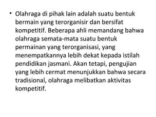• Olahraga di pihak lain adalah suatu bentuk
  bermain yang terorganisir dan bersifat
  kompetitif. Beberapa ahli memandang bahwa
  olahraga semata-mata suatu bentuk
  permainan yang terorganisasi, yang
  menempatkannya lebih dekat kepada istilah
  pendidikan jasmani. Akan tetapi, pengujian
  yang lebih cermat menunjukkan bahwa secara
  tradisional, olahraga melibatkan aktivitas
  kompetitif.
 