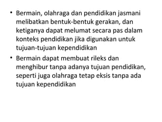 • Bermain, olahraga dan pendidikan jasmani
  melibatkan bentuk-bentuk gerakan, dan
  ketiganya dapat melumat secara pas dalam
  konteks pendidikan jika digunakan untuk
  tujuan-tujuan kependidikan
• Bermain dapat membuat rileks dan
  menghibur tanpa adanya tujuan pendidikan,
  seperti juga olahraga tetap eksis tanpa ada
  tujuan kependidikan
 