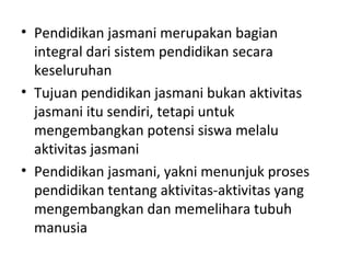 • Pendidikan jasmani merupakan bagian
  integral dari sistem pendidikan secara
  keseluruhan
• Tujuan pendidikan jasmani bukan aktivitas
  jasmani itu sendiri, tetapi untuk
  mengembangkan potensi siswa melalu
  aktivitas jasmani
• Pendidikan jasmani, yakni menunjuk proses
  pendidikan tentang aktivitas-aktivitas yang
  mengembangkan dan memelihara tubuh
  manusia
 