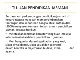TUJUAN PENDIDIKAN JASMANI
Berdasarkan perkembangan pendidikan jasmani di
negara-negara maju dan mempertimbangkan
tantangan dan kebutuhan bangsa, Rusli Luthan dkk.
(2000) menyusun rumusan tujuan umum pendidikan
jasmani sebagai berikut:
• Meletakkan landasan karakter yang kuat melalui
internalisasi nilai dalam pendidikan jasmani.
• Membangun landasan kepribadian yang kuat,
sikap cintai damai, sikap sosial dan toleransi
dalam konteks kemajemukan budaya, etnis,        dan
agama.
 