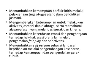 • Menumbuhkan kemampuan berfikir kritis melalui
  pelaksanaan tugas-tugas ajar dalam pendidikan
  jasmani.
• Mengembangkan keterampilan untuk melakukan
  aktivitas jasmani dan olahraga, serta memahami
  alasan-alasan yang melandasi gerak dan kinerja.
• Menumbuhkan kecerdasan emosi dan penghargaan
  terhadap hak-hak asasi orang lain melalui
  pengamalan fair play dan sportivitas.
• Menumbuhkan self esteem sebagai landasan
  kepribadian melalui pengembangan kesadaran
  terhadap kemampuan dan pengendalian gerak
  tubuh.
 