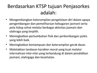 Berdasarkan KTSP tujuan Penjasorkes
               adalah:
• Mengembangkan keterampilan pengelolaan diri dalam upaya
  pengembangan dan pemeliharaan kebugaran jasmani serta
  pola hidup sehat melalui berbagai aktivitas jasmani dan
  olahraga yang terpilih.
• Meningkatkan pertumbuhan fisik dan perkembangan psikis
  yang lebih baik.
• Meningkatkan kemampuan dan keterampilan gerak dasar.
• Meletakkan landasan karakter moral yang kuat melalui
  internalisasi nilai-nilai yang terkandung di dalam pendidikan
  jasmani, olahrgaga dan kesehatan.
 