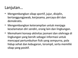 Lanjutan…
• Mengembangkan sikap sportif, jujur, disiplin,
  bertanggungjawab, kerjasama, percaya diri dan
  demokratis.
• Mengembangkan keterampilan untuk menjaga
  keselamatan diri sendiri, orang lain dan lingkungan.
• Memahami konsep aktivitas jasmani dan olehraga di
  lingkungan yang bersih sebagai informasi untuk
  mencapai pertumbuhan fisik yang sempurna, pola
  hidup sehat dan kebugaran, terampil, serta memiliki
  sikap yang positif.
 