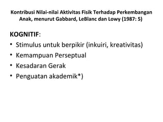 Kontribusi Nilai-nilai Aktivitas Fisik Terhadap Perkembangan
   Anak, menurut Gabbard, LeBlanc dan Lowy (1987: 5)

KOGNITIF:
• Stimulus untuk berpikir (inkuiri, kreativitas)
• Kemampuan Perseptual
• Kesadaran Gerak
• Penguatan akademik*)
 
