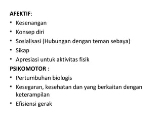 AFEKTIF:
• Kesenangan
• Konsep diri
• Sosialisasi (Hubungan dengan teman sebaya)
• Sikap
• Apresiasi untuk aktivitas fisik
PSIKOMOTOR :
• Pertumbuhan biologis
• Kesegaran, kesehatan dan yang berkaitan dengan
  keterampilan
• Efisiensi gerak
 