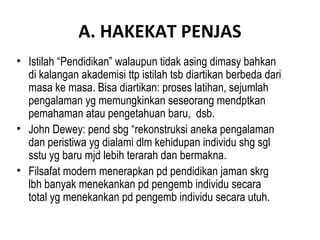 A. HAKEKAT PENJAS
• Istilah “Pendidikan” walaupun tidak asing dimasy bahkan
  di kalangan akademisi ttp istilah tsb diartikan berbeda dari
  masa ke masa. Bisa diartikan: proses latihan, sejumlah
  pengalaman yg memungkinkan seseorang mendptkan
  pemahaman atau pengetahuan baru, dsb.
• John Dewey: pend sbg “rekonstruksi aneka pengalaman
  dan peristiwa yg dialami dlm kehidupan individu shg sgl
  sstu yg baru mjd lebih terarah dan bermakna.
• Filsafat modern menerapkan pd pendidikan jaman skrg
  lbh banyak menekankan pd pengemb individu secara
  total yg menekankan pd pengemb individu secara utuh.
 
