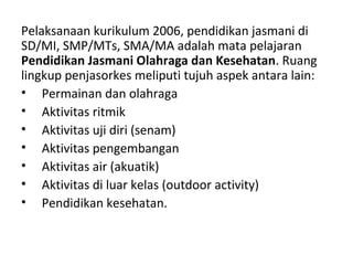 Pelaksanaan kurikulum 2006, pendidikan jasmani di
SD/MI, SMP/MTs, SMA/MA adalah mata pelajaran
Pendidikan Jasmani Olahraga dan Kesehatan. Ruang
lingkup penjasorkes meliputi tujuh aspek antara lain:
• Permainan dan olahraga
• Aktivitas ritmik
• Aktivitas uji diri (senam)
• Aktivitas pengembangan
• Aktivitas air (akuatik)
• Aktivitas di luar kelas (outdoor activity)
• Pendidikan kesehatan.
 