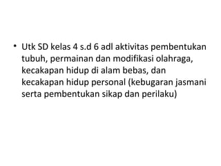 • Utk SD kelas 4 s.d 6 adl aktivitas pembentukan
  tubuh, permainan dan modifikasi olahraga,
  kecakapan hidup di alam bebas, dan
  kecakapan hidup personal (kebugaran jasmani
  serta pembentukan sikap dan perilaku)
 