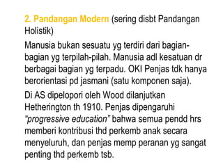 2. Pandangan Modern (sering disbt Pandangan
Holistik)
Manusia bukan sesuatu yg terdiri dari bagian-
bagian yg terpilah-pilah. Manusia adl kesatuan dr
berbagai bagian yg terpadu. OKI Penjas tdk hanya
berorientasi pd jasmani (satu komponen saja).
Di AS dipelopori oleh Wood dilanjutkan
Hetherington th 1910. Penjas dipengaruhi
“progressive education” bahwa semua pendd hrs
memberi kontribusi thd perkemb anak secara
menyeluruh, dan penjas memp peranan yg sangat
penting thd perkemb tsb.
 