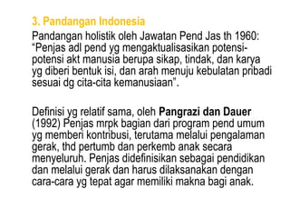 3. Pandangan Indonesia
Pandangan holistik oleh Jawatan Pend Jas th 1960:
“Penjas adl pend yg mengaktualisasikan potensi-
potensi akt manusia berupa sikap, tindak, dan karya
yg diberi bentuk isi, dan arah menuju kebulatan pribadi
sesuai dg cita-cita kemanusiaan”.

Definisi yg relatif sama, oleh Pangrazi dan Dauer
(1992) Penjas mrpk bagian dari program pend umum
yg memberi kontribusi, terutama melalui pengalaman
gerak, thd pertumb dan perkemb anak secara
menyeluruh. Penjas didefinisikan sebagai pendidikan
dan melalui gerak dan harus dilaksanakan dengan
cara-cara yg tepat agar memiliki makna bagi anak.
 