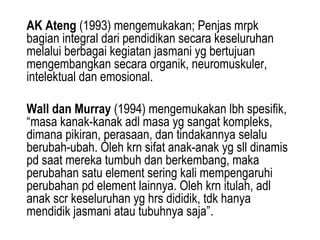 AK Ateng (1993) mengemukakan; Penjas mrpk
bagian integral dari pendidikan secara keseluruhan
melalui berbagai kegiatan jasmani yg bertujuan
mengembangkan secara organik, neuromuskuler,
intelektual dan emosional.

Wall dan Murray (1994) mengemukakan lbh spesifik,
“masa kanak-kanak adl masa yg sangat kompleks,
dimana pikiran, perasaan, dan tindakannya selalu
berubah-ubah. Oleh krn sifat anak-anak yg sll dinamis
pd saat mereka tumbuh dan berkembang, maka
perubahan satu element sering kali mempengaruhi
perubahan pd element lainnya. Oleh krn itulah, adl
anak scr keseluruhan yg hrs dididik, tdk hanya
mendidik jasmani atau tubuhnya saja”.
 