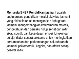 Menuruta BNSP Pendidikan jasmani adalah
suatu proses pendidikan melalui aktivitas jasmani
yang didesain untuk meningkatkan kebugaran
jasmani, mengembangkan keterampilan motorik,
pengetahuan dan perilaku hidup sehat dan aktif,
sikap sportif, dan kecerdasan emosi. Lingkungan
belajar diatur secara seksama untuk meningkatkan
pertumbuhan dan perkembangan seluruh ranah,
jasmani, psikomotorik, kognitif, dan afektif setiap
peserta didik.
 